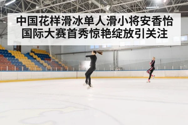 中国花样滑冰单人滑小将安香怡国际大赛首秀惊艳绽放引关注（kaiyun）