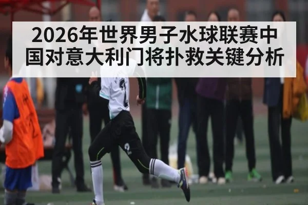 2026年世界男子水球联赛中国对意大利门将扑救关键分析（kaiyun）