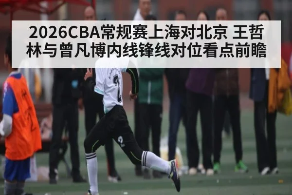 2026CBA常规赛上海对北京 王哲林与曾凡博内线锋线对位看点前瞻（kaiyun）